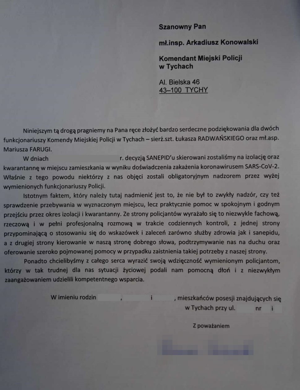 „Niniejszym tą drogą na Pana ręce złożyć bardzo serdeczne podziękowania dla dwóch funkcjonariuszy Komendy Miejskiej Policji w Tychach- sierż. szt. Łukasza Radwańskiego oraz mł. asp. Mariusza Farugi. Decyzją Sanepidu skierowani zostaliśmy na izolację oraz kwarantannę w miejscu zamieszkania w wyniku doświadczenia zakażenia się koronawirusem SARS-CoV-2. Właśnie z tego powodu niektórzy z nas objęci zostali obligatoryjnym nadzorem przez wyżej wymienionych funkcjonariuszy Policji.  Istotnym faktem, który należy tutaj nadmienić jest to, że nie był to zwykły nadzór, czy też sprawdzenie przebywania w wyznaczonym miejscu, lecz praktycznie pomoc w spokojnym i godnym przejściu przez okres izolacji i kwarantanny. Ze strony policjantów wyrażało się to niezwykle fachową, rzeczową i w pełni profesjonalną rozmową w trakcie codziennych kontroli, z jednej strony przypominającą o stosowaniu się do wskazówek i zaleceń zarówno służby zdrowia jak i sanepidu, a z drugiej strony kierowanie w naszą stronę dobrego słowa, podtrzymanie nas na duchu oraz oferowanie szeroko pojmowanej pomocy w przypadku zaistnienia takiej potrzeby z naszej strony. Ponadto chcieliśmy z całego serca wyrazić swoją wdzięczność wymienionym policjantom, którzy w tak trudnej dla nas sytuacji życiowej podali nam pomocną dłoń i z niezwykłym zaangażowaniem udzielili kompetentnego wsparcia. W imieniu rodzin...., mieszkańców posesji znajdujących się w Tychach przy ulicy..... Z poważaniem 