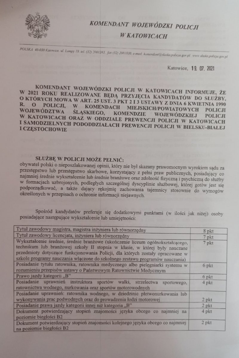 Komendant Wojewódzki Policji w Katowicach informuje, że w 2021 roku realizowane będą przyjęcia kandydatów do służby, o których mowa w art. 25 ust. 3 pkt 2 i 3 Ustawy z dn. 6 kwietnia 1990 r. o Policji, w komendach miejskich/powiatowych policji województwa śląskiego, Komendzie Wojewódzkiej Policji w Katowicach oraz w Oddziale Prewencji Policji w Katowicach i Samodzielnych Pododdziałach Prewencji Policji w Bielsku – białej i Częstochowie SŁUŻBĘ W POLICJI MOŻE PEŁNIĆ: obywatel polski o nieposzlakowanej opinii, który nie był skazany prawomocnym wyrokiem sądu za przestępstwo lub przestępstwo skarbowe, korzystający z pełni praw publicznych, posiadający co najmniej średnie wykształcenie oraz zdolność fizyczną i psychiczną do służby w formacjach uzbrojonych, podległych szczególnej dyscyplinie służbowej, której gotów jest się podporządkować, a także dający rękojmię zachowania tajemnicy stosownie do wymogów określonych w przepisach o ochronie informacji niejawnych. Ponadto mężczyźni powinni posiadać uregulowany stosunek do służby wojskowej (po odbyciu zasadniczej służby wojskowej lub w wyniku przeniesienia do rezerwy). Spośród kandydatów preferuje się dodatkowymi punktami (w ilości jak niżej) osoby posiadające następujące wykształcenie lub umiejętności Tytuł zawodowy magistra, magistra inżyniera lub równorzędny 8 pkt Tytuł zawodowy licencjata, inżyniera lub równorzędny 7 pkt Wykształcenie średnie, średnie branżowe (ukończenie liceum ogólnokształcącego, technikum lub branżowej szkoły II stopnia w klasie, w której nauczane były przedmioty dotyczące funkcjonowania Policji, dla których zostały opracowane w szkole programy nauczania włączone do szkolnego zestawu programów nauczania) 7 pkt Posiadanie tytułu ratownika, ratownika medycznego albo pielęgniarki systemu w rozumieniu przepisów ustawy o Państwowym Ratownictwie Medycznym 6 pkt Prawo jazdy kategorii „B” 6 pkt Posiadanie uprawnień instruktora sportów walki, strzelectwa sportowego, ratownictwa wodnego, nurkowania oraz sportów motorowodnych 4 pkt Posiadanie uprawnień ratownika wodnego, uprawnień w dziedzinie płetwonurkowania lub wykonywania prac podwodnych oraz uprawnień do prowadzenia łodzi motorowej 2 pkt Posiadanie prawa jazdy kategorii innej niż kategoria „B” 2 pkt Dokument potwierdzający stopień znajomości języka obcego co najmniej na poziomie biegłości B2 4 pkt Dokument potwierdzający stopień znajomości kolejnego języka obcego co najmniej na poziomie biegłości B2 2 pkt