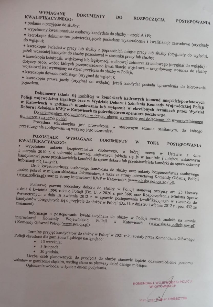 WYMAGANE DOKUMENTY DO ROZPOCZĘCIA POSTĘPOWANIA KWALIFIKACYJNEGO:     • podanie o przyjęcie do służby;      • wypełniony kwestionariusz osobowy kandydata do służby – część A i B;      • kserokopie dokumentów potwierdzających posiadane wykształcenie i kwalifikacje zawodowe (oryginały do wglądu);      • kserokopie świadectw pracy lub służby z poprzednich miejsc pracy lub służby, jeżeli wcześniej kandydat do służby pozostawał w stosunku pracy lub służby (oryginały do wglądu);      • książeczka wojskowa lub legitymacja służbowa żołnierza zawodowego – dotyczy osób, wobec których przeprowadzono kwalifikację wojskową (do wglądu) – uregulowany stosunek do służby wojskowej jest wymagany na dzień przyjęcia do służby w Policji;      • kserokopia dowodu osobistego (oryginał do wglądu)  Dokumenty składa się osobiście w komórkach kadrowych komend miejskich/powiatowych Policji województwa śląskiego w godzinach ich urzędowania lub w określonych terminach przez wydział Doboru i Szkolenia KWP w Katowicach za pośrednictwem operatora pocztowego. Do dokumentów sporządzonych w języku obcym wymagane jest dołączenie ich uwierzytelnionego tłumaczenia na język polski. POZOSTAŁE WYMAGANE DOKUMENTY W TOKU POSTĘPOWANIA KWALIFIKACYJNEGO:     • wypełniona ankieta bezpieczeństwa osobowego, o której mowa w ustawie z dnia 5 sierpnia 2010 r. o ochronie informacji niejawnych (składa się ją w terminie i miejscu wskazanym kandydatowi przez przedstawiciela komórki do spraw doboru lub przedstawiciela komórki do spraw ochrony informacji niejawnych).  Druk kwestionariusza osobowego kandydata do służby oraz ankiety bezpieczeństwa osobowego można pobrać w miejscu składania dokumentów, a także ze strony internetowej Komendy Głównej Policji (www.policja.pl) oraz ze strony internetowej KWP w Katowicach (www.slaska.policja.gov.pl) z zakładki "Rekrutacja". Szczegółowe informacje dotyczące naboru do służby w Policji można znaleźć na stronie internetowej Komendy Wojewódzkiej Policji w Katowicach (www.slaska.policja.gov.pl) i Komendy Głównej Policji (www.policja.pl). Terminy przyjęć kandydatów do służby w Policji w 2021 roku zostały przez Komendanta Głównego Policji określone dla województwa śląskiego następująco:     • 15 września      • 3 listopada      • 30 grudnia  Jeżeli jesteś zainteresowany przyjęciem do służby w określonym w ogłoszeniu terminie pamiętaj, że dokumenty musisz złożyć z co najmniej 4-miesięcznym wyprzedzeniem! Osoby zainteresowane przystąpieniem do rekrutacji mogą składać dokumenty niezbędne do wszczęcia postępowania kwalifikacyjnego w Komendzie Miejskiej Policji w Katowicach lub w innych komendach miejskich/powiatowych Policji woj. śląskiego lub Komendzie Wojewódzkiej Policji w Katowicach:     • osobiście, jednak po uprzednim telefonicznym ustaleniu terminu z pracownikiem komórki kadrowej/doborowej tel: 47 85 124 11, 47 85 128 20;      • za pośrednictwem operatora pocztowego.  Kandydaci do służby, w stosunku do których postępowanie kwalifikacyjne zostało już wszczęte, powinni oczekiwać na telefoniczną informację od pracownika ds. doboru KWP w Katowicach dotyczącą terminu kolejnego etapu tego postępowania. W związku z utrzymującym się stanem epidemii, celem zminimalizowania zagrożenia zakażeniem wirusem SARS-CoV-2, procedura rekrutacyjna będzie prowadzona w stosownym reżimie sanitarnym, do którego przestrzegania zobligowani są wszyscy jego uczestnicy. Kandydaci do służby w trakcie pobytu w jednostce Policji winni stosować maseczki ochronne i jednorazowe rękawiczki, posiadać własne przybory do pisania, a także stosować się do ewentualnych innych zaleceń wskazanych przez pracowników jednostki.