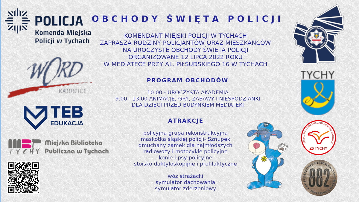 OBCHODY ŚWIĘTA POLICJI, KOMENDANT MIEJSKI POLICJI W TYCHACH, ZAPRASZA RODZINY POLICJANTÓW ORAZ MIESZKAŃCÓW NA UROCZYSTE OBCHODY ŚWIĘTA POLICJI ORGANIZOWANE 12 LIPCA 2022 ROKU W MEDIATECE PRZY ALEI PIŁSUDSKIEGO 16 W TYCHACH. PROGRAM OBCHODÓW 10.00 - UROCZYSTA AKADEMIA 9.00 - 13.00 ANIMACJE, GRY, ZABAWY I NIESPODZIANKI DLA DZIECI PRZED BUDYNKIEM MEDIATEKI. ATRAKCJE: policyjna grupa rekonstrukcyjna, maskotka śląskiej policji- Sznupek, dmuchany zamek dla najmłodszych, radiowozy i motocykle policyjne konie i psy policyjne, stoisko daktyloskopijne i profilaktyczne, wóz strażacki, symulator dachowania, symulator zderzeniowy.