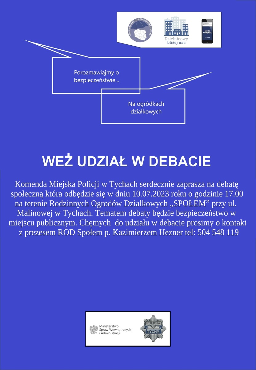 Plakat koloru niebieskiego. W prawym górnym rogu logo Krajowej Mapy Zagrożeń Bezpieczeństwa, logo kampanii Dzielnicowy bliżej nas oraz grafika przedstawiająca telefon, na którym widać napis Moja Komenda. Poniżej dwa napisy o treści Porozmawiajmy o bezpieczeństwie i na ogródkach działkowych. Na środku plakatu napis: weź udział w debacie i ogłoszenie o treści: Komenda Miejska Policji w Tychach zaprasza na debatę społeczną, która odbędzie się w dniu 10.07.2023 roku o godzinie 17:00 na terenie Rodzinnych Ogródków Działkowych &quot;Społem&quot; przy ulicy Malinowej w Tychach. Tematem debaty będzie bezpieczeństwo w miejscu publicznym. Chętnych do udziału w debacie prosimy o kontakt z prezesem ROD Społem p. Kazimierzem Heznerem tel. 504548119. Na dole plakatu logo Ministerstwa Spraw Wewnętrznych i Administracji oraz odznaka policyjna z napisem Tychy.