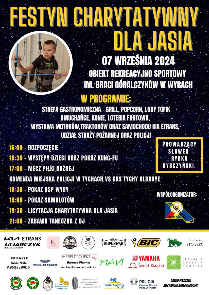 Plakat informacyjny dotyczący festynu charytatywnego. Na górze napis o treści: Festyn charytatywny dla Jasia 7 września 2024 Obiekt rekreacyjno-sportowy imienia Braci Góralczyków w Wyrach. Poniżej program oraz harmonogram imprezy: W programie: strefa gastronomiczna - grill, popcorn, lody Tofik, dmuchańce, konie, loteria fantowa, wystawa motorów, traktorów oraz samochodu Kia Etrans, udział Straży Pożarnej oraz Policji. Prowadzący Sławek Rybka Rybczyński. Harmonogram: 16:00 rozpoczęcie 16:30 występy dzieci oraz pokaz kung-fu 17:00 mecz piłki nożnej Komenda Miejska Policji w Tychach vs GKS Tychy oldboye 18:30 pokaz Ochotniczej Straży Pożarnej Wyry 19:00 Pokaz samolotów 19:30 Licytacja charytatywna dla Jasia 21:00 Zabawa taneczna z DJ Poniżej logo firm i podmiotów biorących udział w organizacji festynu. W lewym górnym rogu chłopiec w uprzęży rehabilitacyjnej.