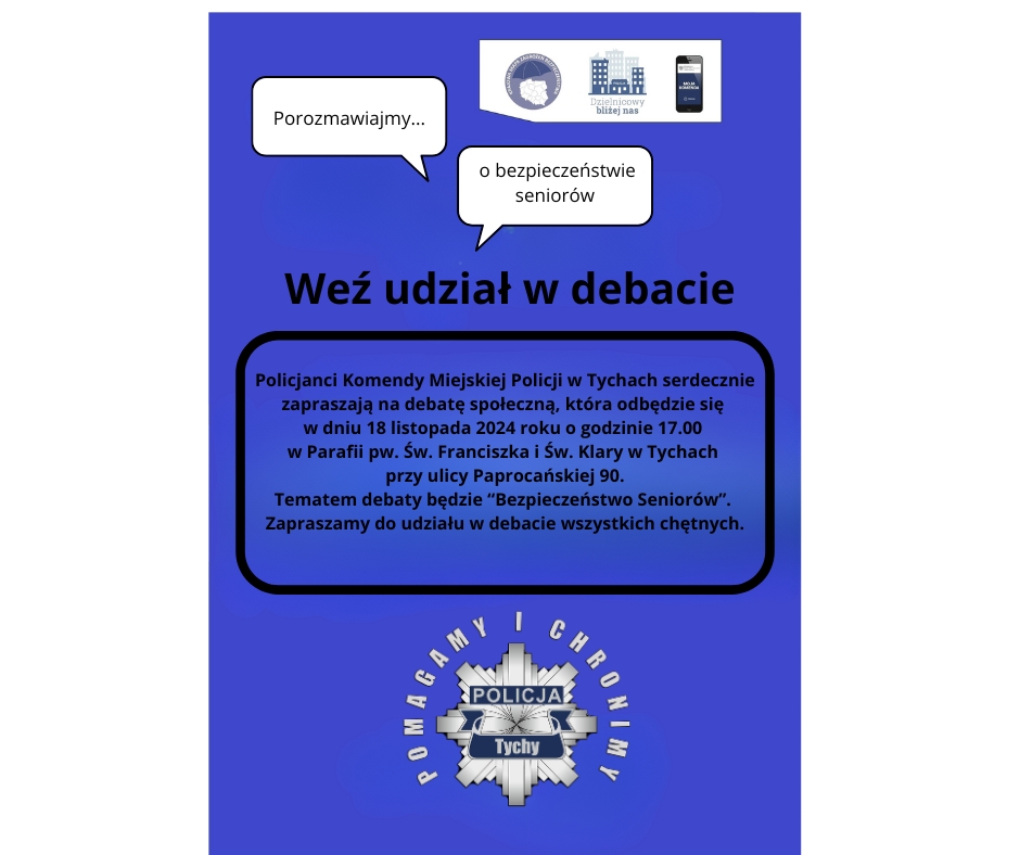 Plakat z zaproszeniem na debatę. Na plakacie tekst o treści: Policjanci Komendy Miejskiej Policji w Tychach serdecznie zapraszają na debatę społeczną, która odbędzie się w dniu 18 listopada 2024 roku o godzinie 17.00 w Parafii pw. Św. Franciszka i Św. Klary w Tychach przy ulicy Paprocańskiej 90. Tematem debaty będzie “Bezpieczeństwo Seniorów”. Zapraszamy do udziału w debacie wszystkich chętnych.