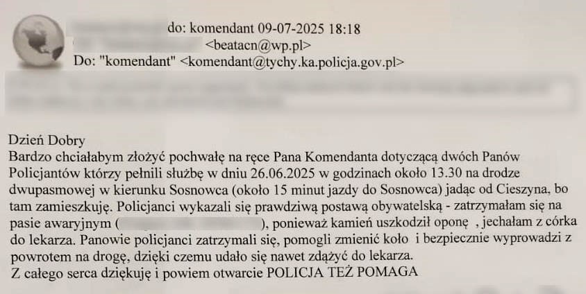  Dzień Dobry Bardzo chciałabym złożyć pochwałę na ręce Pana Komendanta dotyczącą dwóch Panów Policjantów którzy pełnili służbę w dniu 26.06.2025 w godzinach około 13.30 na drodze dwupasmowej w kierunku Sosnowca (około 15 minut jazdy do Sosnowca) jadąc od Cieszyna, bo tam zamieszkuję. Policjanci wykazali się prawdziwą postawą obywatelską - zatrzymałam się na pasie awaryjnym ( ), ponieważ kamień uszkodził oponę, jechałam z córka do lekarza. Panowie policjanci zatrzymali się, pomogli zmienić koło i bezpiecznie wyprowadzi z powrotem na drogę, dzięki czemu udało się nawet zdążyć do lekarza. Z całego serca dziękuję i powiem otwarcie POLICJA TEŻ POMAGA 