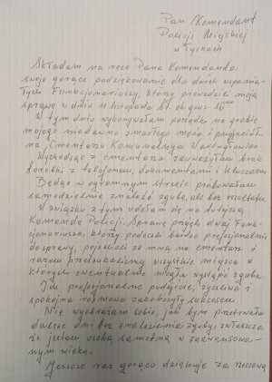 Pan Komendant Policji Miejskiej w Tychach. Składam na ręce Pana Komendanta swoje gorące podziękowania dla dwóch wspaniałych Funkcjonariuszy, którzy prowadzili moją sprawę w dniu 11 listopada bieżącego roku około godziny 16.00. W tym dniu wykonywałam porządki na grobie mojego niedawno zmarłego męża i przyjaciół na Cmentarzu Komunalnym Wartogłowiec. Wychodząc ze cmentarza zauważyłam brak torebki z telefonem, dokumentami i kluczami. Będąc w ogromnym stresie próbowałam znaleźć zgubę ale bez rezultatu. W zawiązku z tym udałam się na tutejszą Komendę Policji. Sprawę przejęli dwaj funkcjonariusze, którzy podeszli bardzo profesjonalnie do sprawy, pojechali ze mną na cmentarz i razem przeszukaliśmy wszystkie miejsca w których ewentualnie mogła nastąpić zguba. Ich profesjonalne podejście, życzliwa i spokojna rozmowa zakończyły się sukcesem. Nie wyobrażałam sobie jak bym przetrwała dalsze dni bez znalezienia zguby, zwłaszcza, że jestem osobą samotną w zaawansowanym wieku. Jeszcze raz gorąco dziękuję za rzeczową