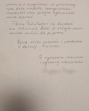 pomoc, a w szczególności za poświęcony czas, dużą empatię, zaangażowanie, cierpliwość oraz spokojne wysłuchanie moich zeznań. Pana Podwładni są dowodem na istnienie ludzi do których zawsze można zwrócić się po pomoc. Życzę wielu sukcesów i powodzenia w dalszej karierze. Z wyrazami szacunku i ogromnej wdzięczności.