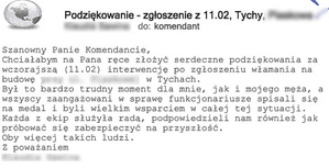 Wiadomość o treści: podziękowanie- z 11.02. Tychy. Szanowny Panie komendancie, chciałabym na Pana ręce złożyć serdeczne podziękowania za wczorajszą (11.02.) interwencję po zgłoszeniu włamania na budowę w Tychach. Był to bardzo trudny moment dla mnie, jak i mojego męża, a wszyscy zaangażowani w sprawę funkcjonariusze spisali się na medal i byli wielkim wsparciem w całej tej sytuacji. Każda z ekip służyła radą, podpowiedzieli nam również jak próbować się zabezpieczyć na przyszłość. Oby więcej takich ludzi. Z poważaniem