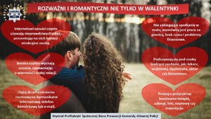 Na zdjęciu kobieta i mężczyzna przytulający się do siebie. Na górze plakatu napis o treści: Rozważni i romantyczni nie tylko w Walentynki. Po prawej i lewej stronie plakatu czerwone serca z napisami w środku: Internetowi oszuści często używają nieprawdziwych zdjęć, prezentując w nich bardzo atrakcyjne osoby; Bardzo szybko wyznają uczucia, zapewniając o wierności i stałej relacji; Dążą do przeniesienia rozmowy na komunikator internetowy, telefon komórkowy lub e-mail; Nie zabiegają o spotkanie w realu, wymówką jest praca za granicą, brak czasu i problemy finansowe, Podszywają się pod osoby budzące zaufanie, jak: lekarz, wojskowy, dyplomata, aktor czy biznesmen; Proszą o pożyczki na kosztowne terapie, zabiegi, leki, naprawy czy inwestycje. Na dole plakatu podpis Wydział Profilaktyki Społecznej Biura Prewencji Komendy Głównej Policji.