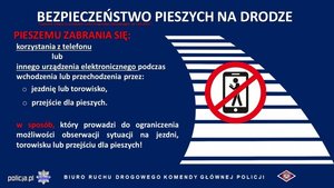 Na grafice plakat zatytułowany Bezpieczeństwo pieszych na drodze. Pieszemu zabrania się korzystania z telefonu lub innego urządzenia elektronicznego podczas wchodzenia lub przechodzenia przez jezdnię lub torowisko, przejście dla pieszych w sposób który prowadzi do ograniczenia możliwości obserwacji sytuacji na jezdni, torowisku lub przejściu dla pieszych. Obok tekstu grafik przedstawiająca przejście dla pieszych oraz znak zakazu na którym przekreślona jest osoba z telefonem w ręce. Na dole plakatu napis policja.pl Biuro Ruchu Drogowego Komendy Głównej Policji.