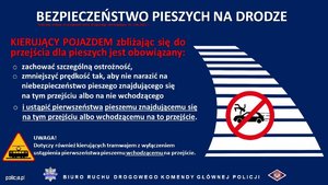 Na grafice plakat zatytułowany Bezpieczeństwo pieszych na drodze. Kierujący pojazdem zbliżając się do przejścia dla pieszych jest obowiązany: zachować szczególną ostrożność, zmniejszyć prędkość tak, aby nie narazić na niebezpieczeństwo pieszego znajdującego się na tym przejściu albo na nie wchodzącego i ustąpić pierwszeństwa pieszemu znajdującemu się na tym przejściu albo wchodzącemu na to przejście. Pod tekstem znak informacyjny uwaga tramwaj oraz tekst o treści: dotyczy również kierujących tramwajem z wyłączeniem ustąpienia pierwszeństwa pieszemu wchodzącemu na przejście. Obok tekstu grafika przedstawiająca przejście dla pieszych oraz znak zakazu przedstawiający osobę potrąconą przez pojazd. Na dole plakatu napis policja.pl Biuro Ruchu Drogowego Komendy Głównej Policji.