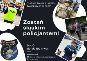 Plakat zachęcający do pracy w policji. Na plakacie widocznych czterech policjantów w różnych umundurowaniach. Na górze plakatu napis o treści: Policję tworzą ludzie... Twórzmy ją razem. Na środku plakatu napis o treści: Zostań śląskim policjantem! Na dole napis: Dobór do służby trwa! Więcej informacji: doboru-szkolenia@ka.policja.gov.pl i numer telefonu 478511702. W prawym dolnym rogu plakatu naszywka na mundur z napisem: Pomagamy i chronimy Policja Śląska