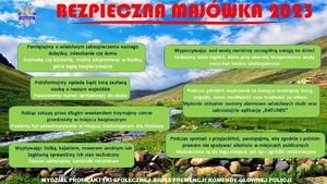 Na plakacie na samej górze napis: Bezpieczna majówka 2023. W lewym górnym rogu logo Policji. Na tle krajobrazu z rzeką i górami naniesione w ramkach porady o treści: Pamiętajmy o właściwym zabezpieczeniu naszego dobytku, mieszkania czy domu. Gotówkę czy biżuterię można zdeponować w banku, gdzie będą bezpieczniejsze. Poinformujmy sąsiada bądź inną zaufaną osobę o naszym wyjeździe. Pozostawmy numer kontaktowy do siebie. Robiąc zakupy przed długim weekendem trzymajmy cenne przedmioty w miejscu bezpiecznym. Powinny być przechowywane w miejscu niedostępnym dla złodzieja. Wypływając łódką, kajakiem, rowerem wodnym lub żaglówką sprawdźmy ich stan techniczny. Zawsze zakładajmy kamizelki ratunkowe. Wypoczywając nad wodą zwróćmy szczególną uwagę na dzieci. Unikajmy także kąpieli, która przy obecnej temperaturze wody może być bardzo niebezpieczna. Podczas górskich wędrówek na bieżąco oceniajmy trasę, pogodę, nasze możliwości oraz trudności na szlaku. Wpiszcie aktualne numery alarmowe właściwych służb oraz zainstalujcie aplikację &quot;RATUNEK&quot;. Podczas spotkań z przyjaciółmi, pamiętajmy, aby zgodnie z polskim prawem nie spożywać alkoholu w miejscach publicznych. Wyznaczone są do tego miejsca, jak na przykład ogródki rekreacyjne. Na dole plakatu napis: Wydział Profilaktyki Społecznej Biura Prewencji Komendy Głównej Policji.