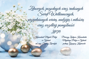 Życzenia o treści: Zdrowych, pogodnych oraz radosnych Świąt Wielkanocnych, 
przepełnionych wiarą, nadzieją i miłością oraz wszelkiej pomyślności 
życzą Komendant Miejski Policji w Tychach mł. insp. Tomasz Zawadzki, Pierwszy Zastępca Komendanta Miejskiego Policji w Tychach podinsp. Grzegorz Koprowski