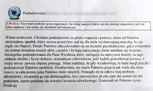 Treść podziękowań: Podziękowanie
Witam serdecznie. Chciałem podziękować za pełnie wsparcia i pomocy, które od Państwa otrzymałem, upadek, który znowu przeżyłem stał się dla mnie wystarczającą nauczką, by już nigdy nie błądzić. Dzięki Państwu zdecydowałem się na leczenie psychiatryczne, gdyż ewidentnie nie jestem świadom swoich słów, czynów i bywają halucynacje, ktore staralem się wyprzec. Szczególne podziękowania dla Pana Wiesława, który zasługuje na najwyższe honory za jego oddanie służbie i bycie dobrym, normalnym człowiekiem, jeśli będzie potrzebował pomocy z mojej strony zawsze chętnię pomogę.. Mam nadzieję, że gdy wyzdrowieję, to będe mógł przyjść i podziękować Państwu osobiście. Pozdrawiam, nie macie Państwo pojęcia jak wiele dla mnie znaczy ta cała pomoc jaką Państwo mnie otoczyli. Pomogło mi to odkryć mój problem alkoholowy, wczesniej go nie dostrzegalem, lecz zauwazylem ze pije pare dni potem nic nie pamietam, zatem podejmę się również leczenia odwykowego. Uratowali mi Państwo życie. Dziękuję 
