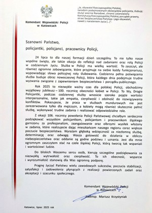List gratulacyjny o treści:
Komendant Wojewódzki Policji
w Katowicach
„Ja, obywatel Rzeczypospolitej Polskiej,
świadom podejmowanych obowiązków policjanta, ślubuję:
służyć wiernie Narodowi, chronić ustanowiony
Konstytucją Rzeczypospolitej Polskiej porządek prawny,
strzec bezpieczeństwa Państwa i jego obywateli,
nawet z narażeniem życia [...]&quot;.
Szanowni Państwo,
policjantki, policjanci, pracownicy Policji,
24 lipca to dla naszej formacji dzień szczególny. To nie tylko nasze
wspólne święto, ale także okazja do refleksji nad zadaniami oraz rolą Policji
w codziennym życiu. Służba w Policji ma wielką wartość. To zaszczyt, ale
również ogromne zobowiązanie, które przyjmuje na siebie każdy funkcjonariusz,
wypowiadając słowa policyjnej roty ślubowania. Codzienna pełna poświęcenia
służba buduje obraz nowoczesnej Policji, która każdego dnia podejmuje trudne
wyzwania związane z zapewnieniem bezpieczeństwa i porządku publicznego.
Rok 2025 to niezwykle ważny czas dla polskiej Policji, obchodzimy
wyjątkowy jubileusz 100. rocznicę obecności kobiet w Policji. To Wy, Drogie
Policjantki, podczas codziennej służby wnosicie szeroko pojęte wartości
interpersonalne, takie jak empatia, cierpliwość i zdolność do rozwiązywania
konfliktów. Pokazujecie, że praca W służbach mundurowych nie jest
zarezerwowana tylko dla mężczyzn, a kobiety mogą również skutecznie pełnić
służbę, wykonywać trudne zadania i realizować odpowiedzialne role.
Z okazji 106. rocznicy powołania Policji Państwowej chciałbym serdecznie
podziękować wszystkim policjantkom, policjantom i pracownikom śląskiego
garnizonu za profesjonalizm, zaangażowanie oraz olbrzymi wysiłek włożony
w zadania, które realizujecie dając mieszkańcom naszego regionu coraz większe
poczucie bezpieczeństwa. Wyrażam głęboką wdzięczność za niezłomną służbę,
determinację oraz odwagę. Wasza gotowość do działania W obliczu
niebezpieczeństwa oraz oddanie są godne podziwu i uznania. Jest dla mnie
ogromnym zaszczytem stać na czele śląskiej Policji, którą tworzą tak wspaniali
i wartościowi ludzie.
Do bliskich Waszemu sercu osób, kieruję szczególne podziękowania za
niezwykłą wytrwałość oraz cierpliwość. To ich obecność, wsparcie
i wyrozumiałość stanowią dla Was ogromną podporę.
Pragnę życzyć Państwu wielu zawodowych sukcesów, poczucia stabilizacji,
satysfakcji i zadowolenia płynących z realizacji powierzonych zadań oraz
akceptacji i szacunku społecznego.
Katowice, lipiec 2025 rok
Komendant Wojewódzki Policji
w Katowicach
nadinsp. Mariusz Krzystyniak