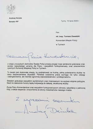 List gratulacyjny o treści:
Andrzej Dziuba
Senator RP
Tychy, 10 lipca 2025 r.
Pan
mł. insp. Tomasz Zawadzki
Komendant Miejski Policji
w Tychach
Panie Komendancie

z okazji uroczystych obchodów Święta Policji proszę przyjąć moje serdeczne gratulacje oraz
wyrazy najwyższego uznania dla Pana i wszystkich funkcjonariuszy oraz pracowników
cywilnych Komendy Miejskiej Policji w Tychach.
To święto jest doskonałą okazją, by podziękować za trudną, pełną poświęcenia służbę na
rzecz bezpieczeństwa obywateli. Państwa codzienna praca wymaga nie tylko odwagi
i zaangażowania, ale również ogromnej odpowiedzialności i profesjonalizmu.
Składam gratulacje wszystkim wyróżnionym oraz mianowanym na wyższe stopnie policyjne.
Niech te zasłużone honory będą motywacją do dalszej, skutecznej służby
Życzę Panu Komendantowi oraz wszystkim funkcjonariuszom zdrowia, satysfakcji z pełnionej
misji, a także wsparcia i zrozumienia ze strony mieszkańców naszego miasta.
Andrzej Dziuba