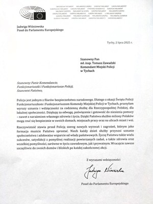 List gratulacyjny o treści:
Jadwiga Wiśniewska
Poseł do Parlamentu Europejskiego
Tychy, 2 lipca 2025 r.
Szanowny Pan
mł. insp. Tomasz Zawadzki
Komendant Miejski Policji
w Tychach
Szanowny Panie Komendancie,
Funkcjonariuszki i Funkcjonariusze Policji,
Szanowni Państwo,
Policja jest jednym z filarów bezpieczeństwa narodowego. Dlatego z okazji Święta Policji
Funkcjonariuszkom i Funkcjonariuszom Komendy Miejskiej Policji w Tychach, przesyłam
wyrazy uznania i wdzięczności za codzienną służbę dla Rzeczypospolitej Polskiej, dla
lokalnej społeczności. Dziękuję za odwagę, poświęcenie i gotowość do niesienia pomocy
- nawet z narażeniem własnego zdrowia i życia. Dzięki Państwa służbie miliony Polaków
mogą czuć się bezpiecznie w swoich domach, miejscach pracy oraz na ulicach miast i wsi.
Rzeczywistość stawia przed Policją szereg nowych wyzwań i zagrożeń, którym jako
formacja musicie Państwo sprostać. Niech każdy dzień służby przynosi uznanie
społeczeństwa i adekwatne wsparcie od władz państwowych. Życzę Państwu także wielu
sukcesów, satysfakcji z pomyślnej realizacji powierzanych zadań, a także zdrowia oraz
wszelkiej pomyślności, zarówno w życiu zawodowym, jak i prywatnym. Wracajcie zawsze
szczęśliwie do swoich domów i bliskich po każdej zakończonej akcji.
Z wyrazami wdzięczności
Jadhipa
Wisniewska
Poseł do Parlamentu Europejskiego