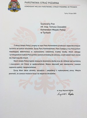List gratulacyjny o treści:
PAŃSTWOWA STRAŻ
POŻARNA
PAŃSTWOWA STRAŻ POŻARNA
KOMENDANT MIEJSKI PAŃSTWOWEJ STRAŻY POŻARNEJ W TYCHACH
Tychy, 10 lipca 2025
Szanowny Pan
mt. insp. Tomasz Zawadzki
Komendant Miejski Policji
w Tychach
Z okazji święta Policji, pragnę na ręce Pana Komendanta przekazać najserdeczniejsze
życzenia od tyskich strażaków. Życzę Panu Komendantowi, Pana Zastępcy oraz Policjantom
nieustającej determinacji w wykonywaniu codziennej trudnej służby. Niech odwaga
i profesjonalizm tyskich Policjantów zawsze prowadzą do sukcesu, a wytrwałość niech stanie
się inspiracją dla innych.
Niech święto Policji będzie okazją do docenienia służby oraz do refleksji nad wartością
i znaczeniem roli Policji w społeczeństwie. Wasza obecność jest nieoceniona i zawsze
zapewnia spokój i bezpieczeństwo.
Życzę Wam także zdrowia, szczęścia i satysfakcji z wykonywanej pracy. Miejcie
pewność, że zawsze możecie liczyć na wsparcie strażaków.
st. bryg. Wojciech RAPKA