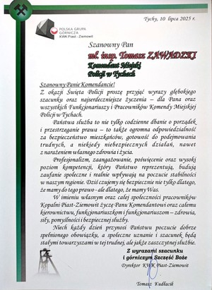 List gratulacyjny o treści:
Tychy, 10 lipca 2025 r.
POLSKA GRUPA
GÓRNICZA
KWK Piast - Ziemowit
Szanowny Pan
mf. insp. Tomasz ZAWADZKI
Komendant Miejski
Policji w Tychach
Szanowny Panie Komendancie!
Z okazji Święta Policji proszę przyjąć wyrazy głębokiego
szacunku oraz najserdeczniejsze życzenia dla Pana oraz
wszystkich Funkcjonariuszy i Pracowników Komendy Miejskiej
Policji w Tychach.
Państwa służba to nie tylko codzienne dbanie o porządek
i przestrzeganie prawa - to także ogromna odpowiedzialność
za bezpieczeństwo mieszkańców, gotowość do podejmowania
trudnych, a niekiedy niebezpiecznych działań, nawet
z narażeniem własnego zdrowia i życia.
Profesjonalizm, zaangażowanie, poświęcenie oraz wysoki
poziom kompetencji, który Państwo reprezentują, budują
zaufanie społeczne i realnie wpływają na poczucie stabilności
w naszym regionie. Dziś czujemy się bezpiecznie nie tylko dlatego,
że mamy do tego prawo - ale dlatego, że mamy Was.
W imieniu własnym oraz całej społeczności pracowników
Kopalni Piast-Ziemowit życzę Panu Komendantowi oraz całemu
kierownictwu, funkcjonariuszkom i funkcjonariuszom - zdrowia,
sily, pomyślności i bezpiecznej służby.
Niech każdy dzień przynosi Państwu poczucie dobrze
spełnionego obowiązku, a społeczne uznanie i szacunek będą
stałymi towarzyszami w tej trudnej, ale jakże zaszczytnej służbie.
Z wyrazami szacunku
i górniczym Szczęść Boże
Dyrektor KWK Piast-Ziemowit
Tomasz Kudłacik