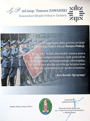 List gratulacyjny o treści:
Sz.P.
mł.insp. Tomasz ZAWADZKI
Komendant Miejski Policji w Tychach

W tym szczególnym dniu proszę przyjąć
serdeczne życzenia z okazji Święta Policji.
Życzę, aby Wasza niezwykle ważna praca
w służbie bezpieczeństwu, była powodem
do dumy z dobrze wykonywanego obowiązku.
Niech wasza służba przebiega bezpiecznie
i cieszy się poważaniem w społeczeństwie.
Ku chwale Ojczyzny!
Bielsko-Biała, 24 lipca 2025 r.
SLASKI
ODDZIAL SC
Katowice, lipiec 2025 rok
Komendant
ppłk SG Paweł Zon
Placówka Straży Granicznej
im. 3. Pułku Strzelców Podhalańskich
w Bielsku-Białej