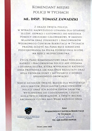 List gratulacyjny o treści:
KOMENDANT MIEJSKI
POLICJI W TYCHACH
MŁ. INSP. TOMASZ ZAWADZKI
Z OKAZJI ŚWIĘTA POLICJI,
W WYRAZIE NAJWYŻSZEGO UZNANIA DLA OFIARNEJ
SŁUŻBY, ODWAGI I GOTOWOŚCI DO NIESIENIA
POMOCY DRUGIEMU CZŁOWIEKOWI, W IMIENIU
WŁASNYM ORAZ ŻOŁNIERZY I PRACOWNIKÓW
WOJSKOWEGO CENTRUM REKRUTACJI W TYCHACH
PRAGNĘ ZŁOŻYĆ NA PANA RĘCE SERDECZNE
PODZIĘKOWANIA ZA PEŁNĄ POŚWIĘCENIA SŁUŻBĘ
NA RZECZ BEZPIECZEŃSTWA.
ŻYCZĘ PANU KOMENDANTOWI ORAZ PODLEGŁEJ
KADRZE I PRACOWNIKOM POLICJI ABY ODDANA
I OFIARNA SŁUŻBA, KTÓRĄ WYPEŁNIACIE KAŻDEGO
DNIA PRZYNOSIŁA JAK NAJLEPSZE REZULTATY ORAZ
BYŁA ŹRÓDŁEM DUMY I SATYSFAKCJI Z DOBRZE
SPEŁNIONEGO OBOWIĄZKU.
NIECH DZISIEJSZE ŚWIĘTO, BĘDZIE DLA WSZYSTKICH
POLICJANTÓW, POLICJANTEK I PRACOWNIKÓW
POLICJI ORAZ ICH RODZIN DNIEM DAJĄCYM
WYTCHNIENIE OD CODZIENNYCH, CZĘSTO
NIEŁATWYCH OBOWIĄZKÓW, A ŚWIĘTY MICHAŁ
ARCHANIOŁ CZUWA NAD WAMI KAŻDEGO DNIA.
Wojskowe Centrum Rekrutacji
w Tychach
SZEF
WOJSKOWEGO CENTRUM REKRUTACJI
W TYCHACH
WZ. MJR DAWID NOWAK
TYCHY, LIPIEC 2025