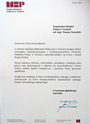 List gratulacyjny o treści:
Miejska Biblioteka
Publiczna w Tychach
10 lipca 2025
Komendant Miejski
Policji w Tychach
mł. insp. Tomasz Zawadzki
Szanowny Panie Komendancie,
w imieniu Miejskiej Biblioteki Publicznej w Tychach pragnę złożyć
wszystkim Funkcjonariuszom i Funkcjonariuszkom Komendy
Miejskiej Policji w Tychach najserdeczniejsze życzenia z okazji
Swięta Policji.
Życzę Państwu zdrowia, wytrwałości, satysfakcji z każdego dnia
pracy oraz determinacji w dążeniu do sprawiedliwości. Niech
Wasza służba będzie bezpieczna i przynosi Wam poczucie
spełnienia.
Serdecznie dziękuję za Wasz profesjonalizm, odwagę i codzienne
poświęcenie na rzecz bezpieczeństwa mieszkańców naszego
miasta. Wszystkiego najlepszego!
Z wyrazami głębokiego
szacunku
DYREKTO
Anna Krawczyk
Miejska Biblioteka Publiczna
al. Piłsudskiego 16. 43-100 Tychy