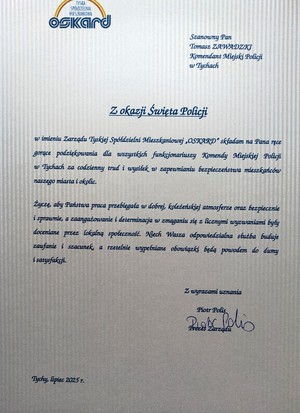 List gratulacyjny o treści:
TYSKA
SPÓŁDZIELNIA
MIESZKANIOWA
Oskard
Szanowny Pan
Tomasz ZAWADZKI
Komendant Miejski Policji
w Tychach
Z okazji Święta Policji
w imieniu Zarządu Tyskiej Spółdzielni Mieszkaniowej „OSKARD&quot; składam na Pana ręce
gorące podziękowania dla wszystkich funkcjonariuszy Komendy Miejskiej Policji
w Tychach za codzienny trud i wysiłek w zapewnianiu bezpieczeństwa mieszkańców
naszego miasta i okolic.
Życzę, aby Państwa praca przebiegała w dobrej, koleżeńskiej atmosferze oraz bezpiecznie
i sprawnie, a zaangażowanie i determinacja w zmaganiu się z licznymi wyzwaniami były
doceniane przez lokalną społeczność. Niech Wasza odpowiedzialna służba buduje
zaufanie i szacunek, a rzetelnie wypefniane obowiązki będą powodem do dumy
i satysfakcji.
Tychy, lipiec 2025 T.
Z wyrazami uznania
Piotr Polis
Prezes Zarządu